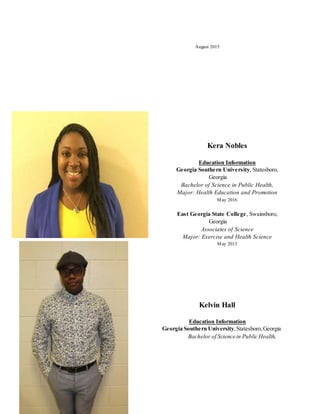 August 2015
Kera Nobles
Education Information
Georgia Southern University, Statesboro,
Georgia
Bachelor of Science in Public Health,
Major: Health Education and Promotion
May 2016
East Georgia State College, Swainsboro,
Georgia
Associates of Science
Major: Exercise and Health Science
May 2013
Kelvin Hall
Education Information
Georgia Southern University,Statesboro,Georgia
Bachelor of Science in Public Health,
 