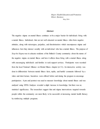 Major: Health Education and Promotion
Minor: Business
May 2016
Abstract
The negative stigma on mental illness continues to be a major barrier for individuals living with
a mental illness. Individuals that are not well educated on mental illness often form negative
attitudes, along with stereotypes, prejudice, and discrimination which encompasses stigma and
influences how they interact socially with an individual who has a mental illness. The purpose of
Stop the Stigma was to educate residents of the Bulloch County community about the nature of
the negative stigma on mental illness and how it affects those living with a mental illness along
with encouraging individuals and families to seek support services. Participants were recruited
from the local National Alliance on Mental Illness chapter (n=11). An interactive activity was
done to differentiate between mental illness facts, myths, and hurtful comments followed by a
video and short lecture. Incentives were offered before and during the program to encourage
participation. A pre and posttest was used to measure knowledge about mental illness and was
analyzed using SPSS. Analyses revealed a slight increase in knowledge, but there was no
statistical significance. The researchers suggest that anti stigma interventions targeted towards
people within the community are more likely to be successful at increasing mental health literacy
by reinforcing multiple programs.
 
