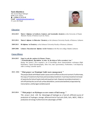 Tarek Kheirdeen
182 Avenue Roger Salengro
69100 Lyon, France
 +33(0)6 67 22 52 45
E-mail: tarek.kheirdeen@hotmail.com
23 years old, Single
Education
2014-2015 Master 2 diploma in Synthesis, Catalysis, and Sustainable chemistry at the University of Claude
Bernard, Faculty of Sciences Lyon (I), France.
2013-2014 Master1 diploma in Molecular Chemistry at the Lebanese University-Faculty of Sciences, Lebanon.
2009-2013 BS diploma in Chemistry at the Lebanese University-Faculty of Sciences, Lebanon.
2009-2008 Lebanese Baccalaureate diploma in Life Sciences at the My new collage, Hadath, Lebanon.
Career History
2014-2015 Stage in ecole des engineer de Rennes, France.
“ Pentachlorphenol degradation in water by the help on NaNo zerovalent iron ”
During this period I have acquired a lot of knowledge about characterization techniques (High
Performance Liquid Chromatography, Glove box, mass spectrometry). Furthermore, I developed my
skills in writing scientific reports.
2013 - 2014 “ Mini project on Municipal Solid waste management ”
The projectdealswithWaste watercausesand itseffectonthe environment.Furthermore,
the ways of treatmentof primaryand secondarytreatment.Inprimarytreatmentremoval
of waste bythe helpof septictankand equalizertank.Howeversecondarytreatment is
still efficientbythe use of sub surface absorbtion,constructedwetland,evaporationby
transcription, andbylagonoxidative pond
2013-2014 " Mini project on Hydrogen as new source of fuel energy "
This project deals with the Advantages of hydrogen as a fuel cell, different source of
production of hydrogen, storage, different kind of fuel cells (Pafc, SoFc, MCFC, PEM) in
production of energy.Furthermore the advantages of PEM
 