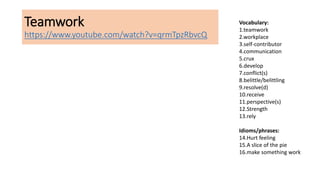 Teamwork
https://www.youtube.com/watch?v=qrmTpzRbvcQ
Vocabulary:
1.teamwork
2.workplace
3.self-contributor
4.communication
5.crux
6.develop
7.conflict(s)
8.belittle/belittling
9.resolve(d)
10.receive
11.perspective(s)
12.Strength
13.rely
Idioms/phrases:
14.Hurt feeling
15.A slice of the pie
16.make something work
 