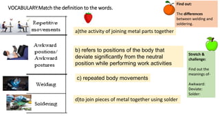 VOCABULARY:Match the definition to the words.
b) refers to positions of the body that
deviate significantly from the neutral
position while performing work activities
c) repeated body movements
Stretch &
challenge:
Find out the
meanings of-
Awkward:
Deviate:
Solder:
a)the activity of joining metal parts together
d)to join pieces of metal together using solder
Find out:
The differences
between welding and
soldering.
 