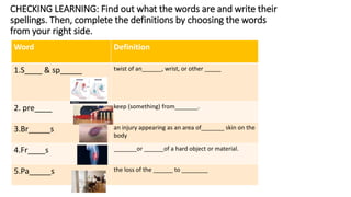 Word Definition
1.S____ & sp_____ twist of an______, wrist, or other _____
2. pre____ keep (something) from_______.
3.Br_____s an injury appearing as an area of_______ skin on the
body
4.Fr____s _______or ______of a hard object or material.
5.Pa_____s the loss of the ______ to ________
CHECKING LEARNING: Find out what the words are and write their
spellings. Then, complete the definitions by choosing the words
from your right side.
 