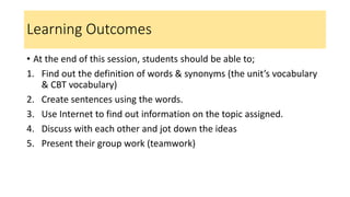 Learning Outcomes
• At the end of this session, students should be able to;
1. Find out the definition of words & synonyms (the unit’s vocabulary
& CBT vocabulary)
2. Create sentences using the words.
3. Use Internet to find out information on the topic assigned.
4. Discuss with each other and jot down the ideas
5. Present their group work (teamwork)
 