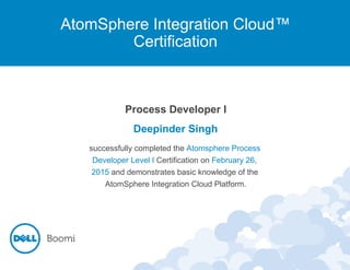 AtomSphere Integration Cloud™
Certification
Process Developer I
Deepinder Singh
successfully completed the Atomsphere Process
Developer Level I Certification on February 26,
2015 and demonstrates basic knowledge of the
AtomSphere Integration Cloud Platform.
 