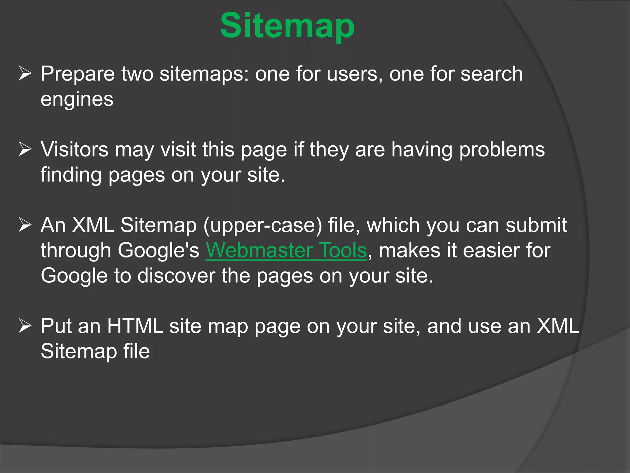  Prepare two sitemaps: one for users, one for search
engines
 Visitors may visit this page if they are having problems
finding pages on your site.
 An XML Sitemap (upper-case) file, which you can submit
through Google's Webmaster Tools, makes it easier for
Google to discover the pages on your site.
 Put an HTML site map page on your site, and use an XML
Sitemap file
Sitemap
 