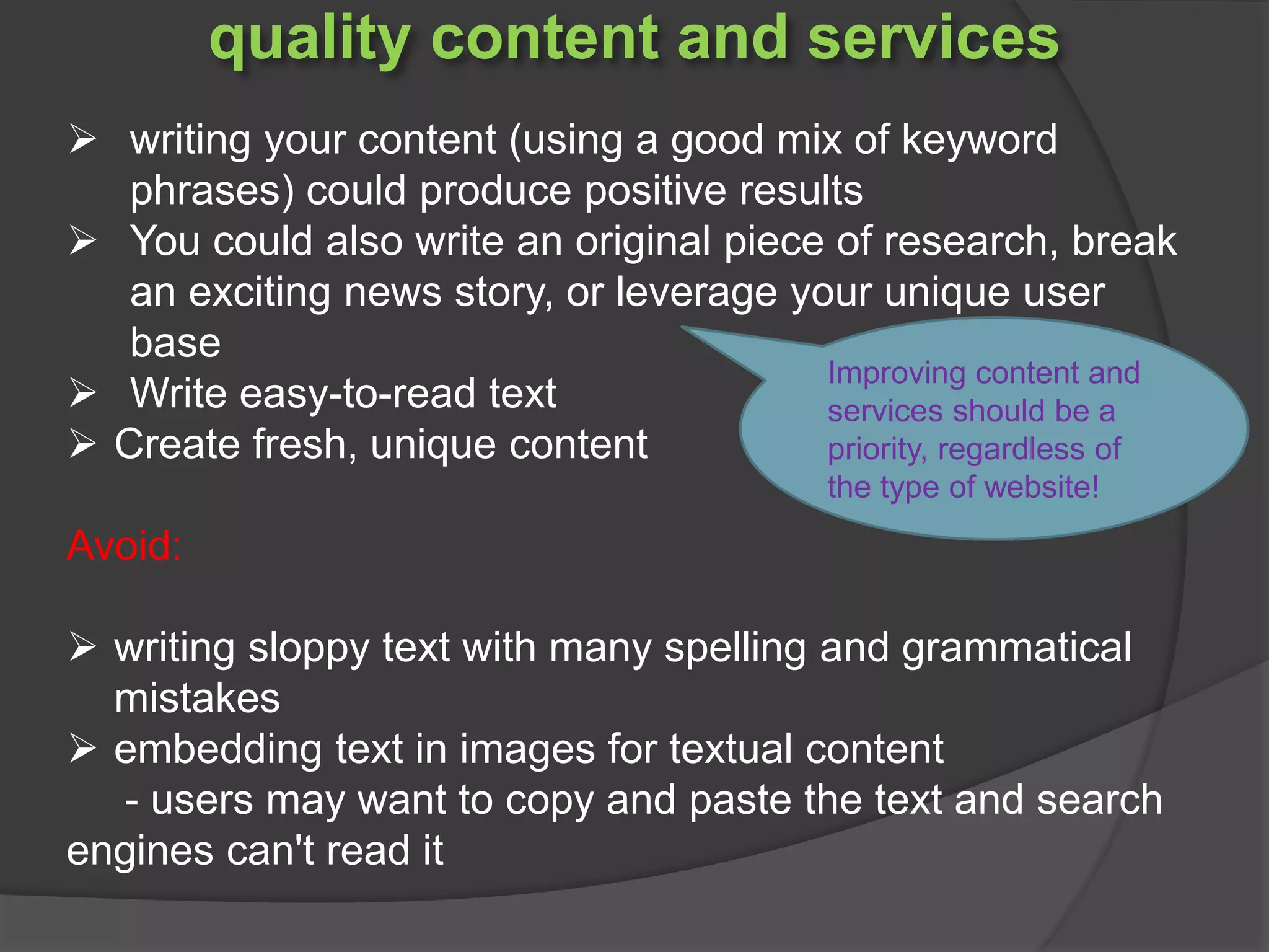 quality content and services
 writing your content (using a good mix of keyword
phrases) could produce positive results
 You could also write an original piece of research, break
an exciting news story, or leverage your unique user
base
 Write easy-to-read text
 Create fresh, unique content
Avoid:
 writing sloppy text with many spelling and grammatical
mistakes
 embedding text in images for textual content
- users may want to copy and paste the text and search
engines can't read it
Improving content and
services should be a
priority, regardless of
the type of website!
 