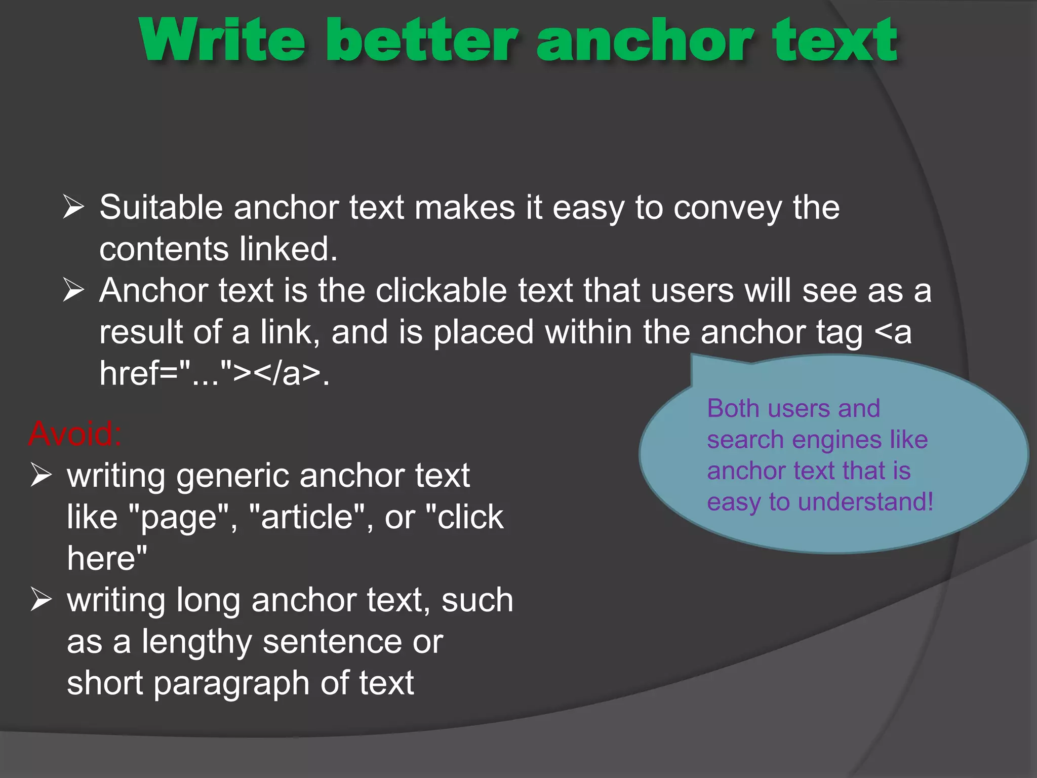Write better anchor text
 Suitable anchor text makes it easy to convey the
contents linked.
 Anchor text is the clickable text that users will see as a
result of a link, and is placed within the anchor tag <a
href="..."></a>.
Both users and
search engines like
anchor text that is
easy to understand!
Avoid:
 writing generic anchor text
like "page", "article", or "click
here"
 writing long anchor text, such
as a lengthy sentence or
short paragraph of text
 