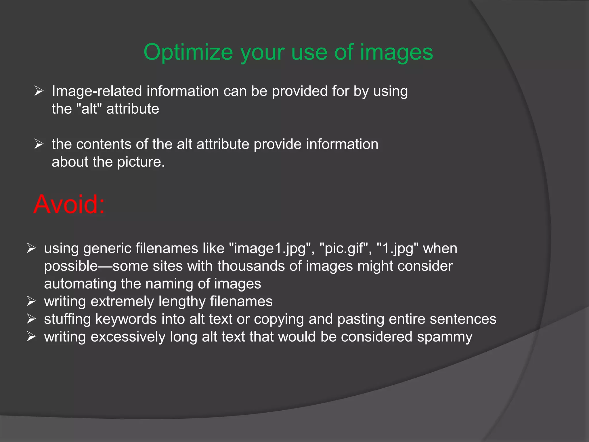 Optimize your use of images
 Image-related information can be provided for by using
the "alt" attribute
 the contents of the alt attribute provide information
about the picture.
Avoid:
 using generic filenames like "image1.jpg", "pic.gif", "1.jpg" when
possible—some sites with thousands of images might consider
automating the naming of images
 writing extremely lengthy filenames
 stuffing keywords into alt text or copying and pasting entire sentences
 writing excessively long alt text that would be considered spammy
 