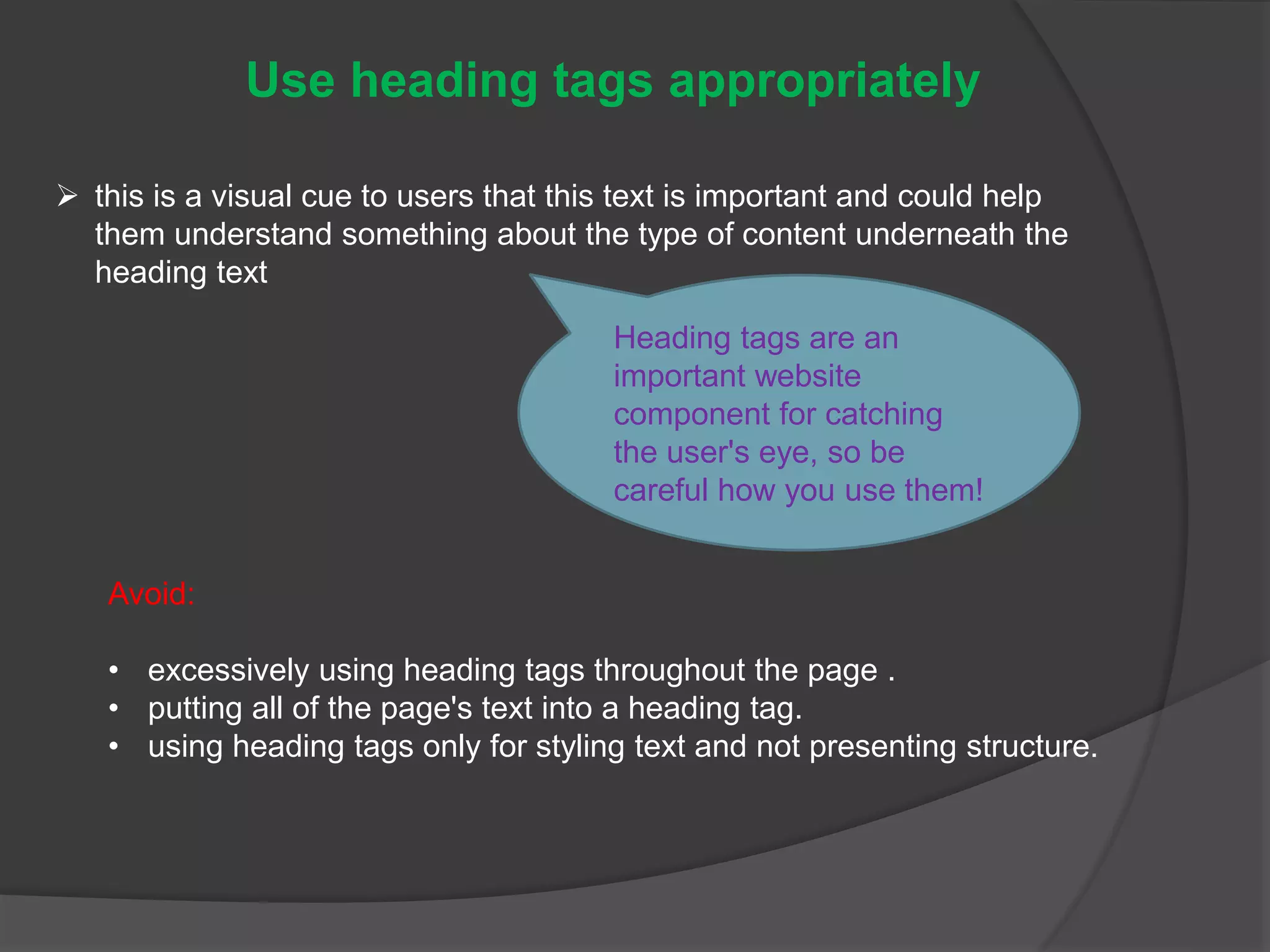 Use heading tags appropriately
 this is a visual cue to users that this text is important and could help
them understand something about the type of content underneath the
heading text
Heading tags are an
important website
component for catching
the user's eye, so be
careful how you use them!
Avoid:
• excessively using heading tags throughout the page .
• putting all of the page's text into a heading tag.
• using heading tags only for styling text and not presenting structure.
 