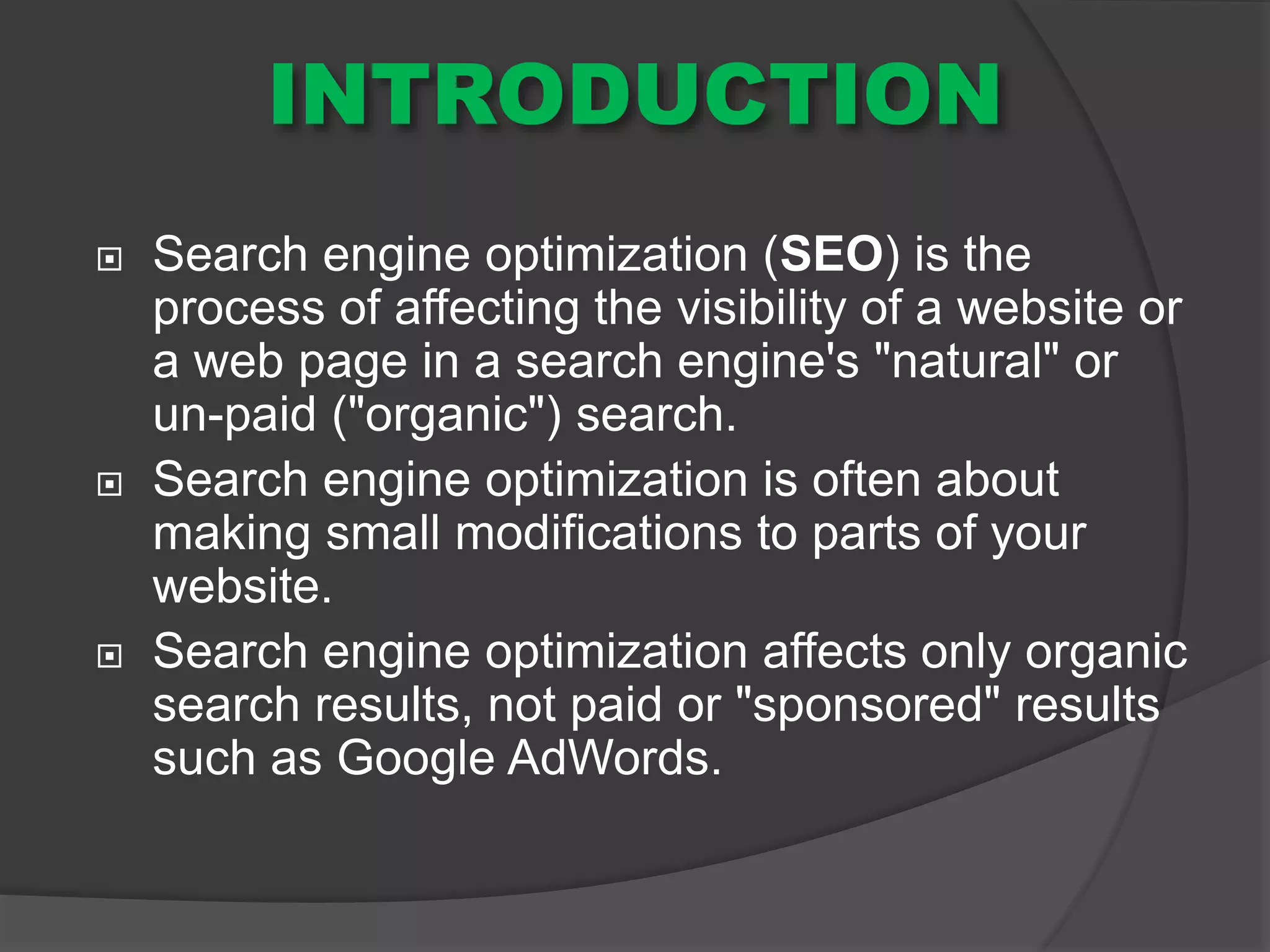 INTRODUCTION
 Search engine optimization (SEO) is the
process of affecting the visibility of a website or
a web page in a search engine's "natural" or
un-paid ("organic") search.
 Search engine optimization is often about
making small modifications to parts of your
website.
 Search engine optimization affects only organic
search results, not paid or "sponsored" results
such as Google AdWords.
 