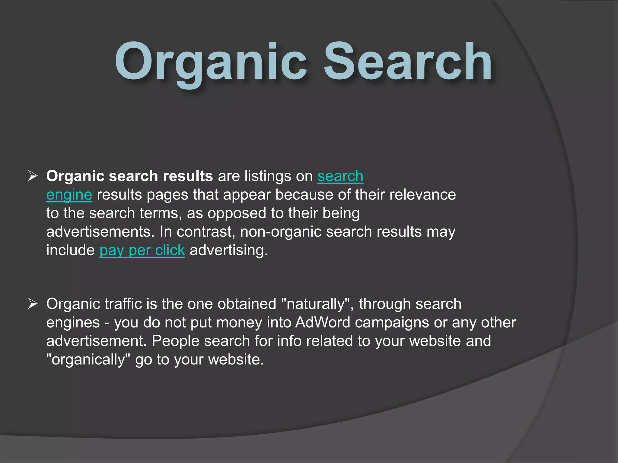  Organic search results are listings on search
engine results pages that appear because of their relevance
to the search terms, as opposed to their being
advertisements. In contrast, non-organic search results may
include pay per click advertising.
 Organic traffic is the one obtained "naturally", through search
engines - you do not put money into AdWord campaigns or any other
advertisement. People search for info related to your website and
"organically" go to your website.
 