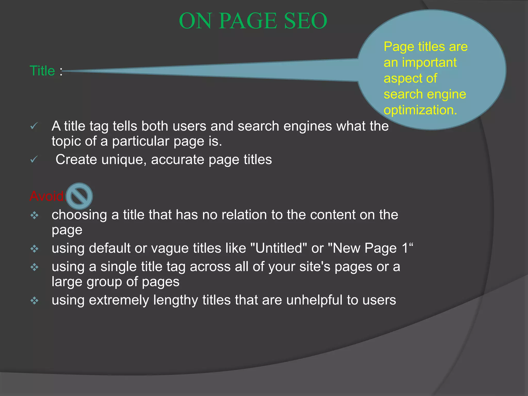 ON PAGE SEO
Title :
 A title tag tells both users and search engines what the
topic of a particular page is.
 Create unique, accurate page titles
Avoid:
 choosing a title that has no relation to the content on the
page
 using default or vague titles like "Untitled" or "New Page 1“
 using a single title tag across all of your site's pages or a
large group of pages
 using extremely lengthy titles that are unhelpful to users
Page titles are
an important
aspect of
search engine
optimization.
 