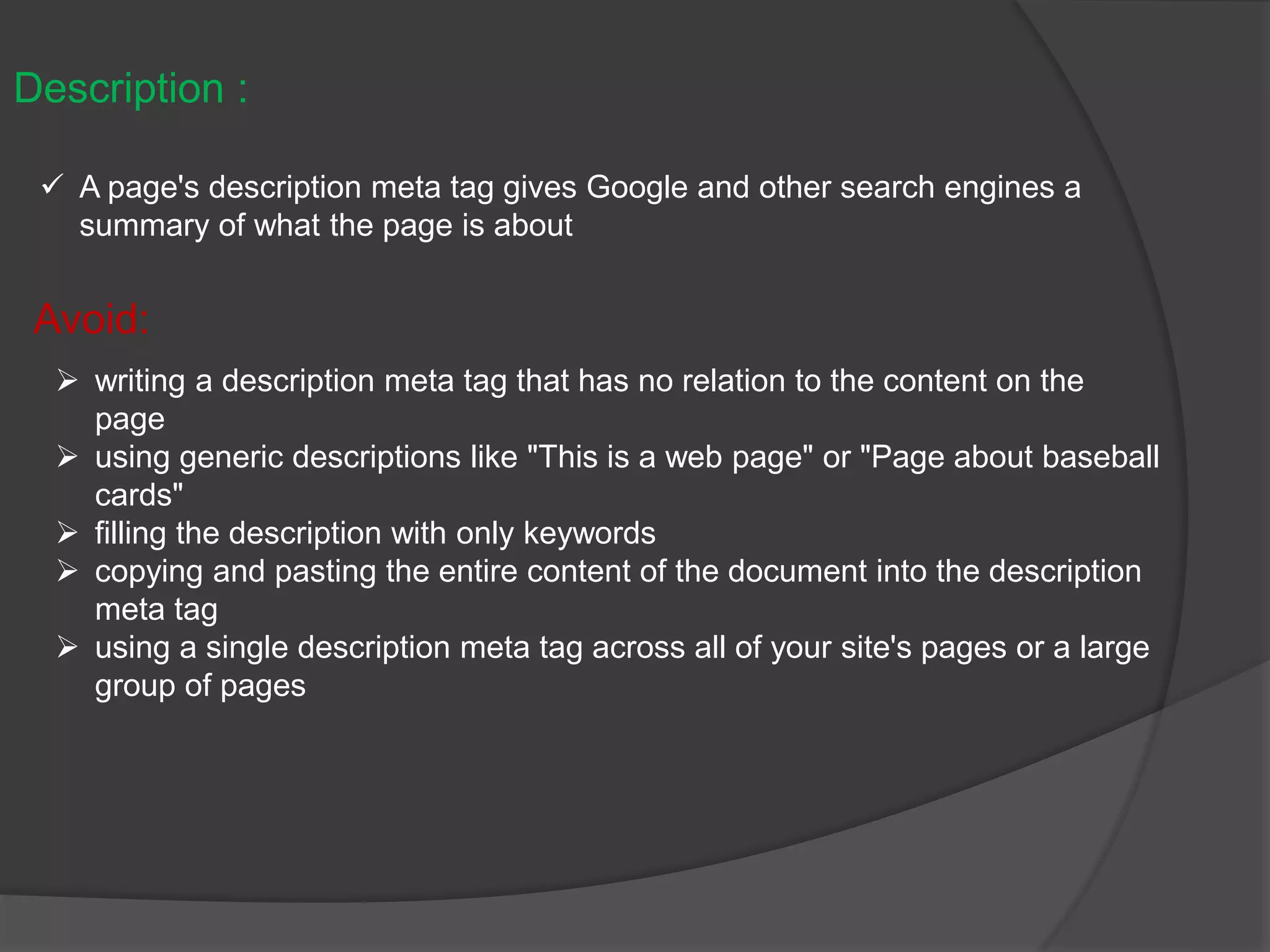 Description :
 A page's description meta tag gives Google and other search engines a
summary of what the page is about
Avoid:
 writing a description meta tag that has no relation to the content on the
page
 using generic descriptions like "This is a web page" or "Page about baseball
cards"
 filling the description with only keywords
 copying and pasting the entire content of the document into the description
meta tag
 using a single description meta tag across all of your site's pages or a large
group of pages
 