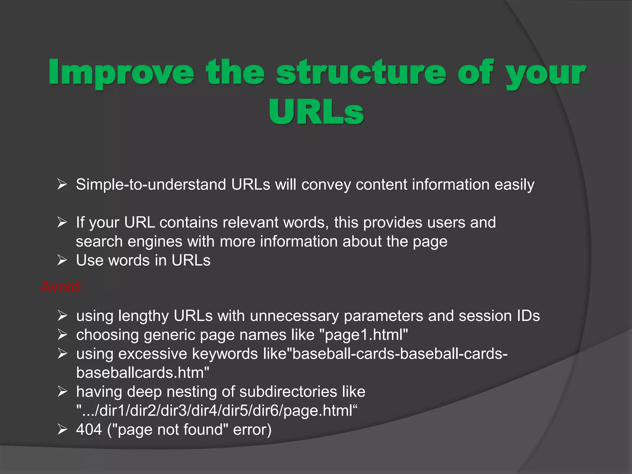 Improve the structure of your
URLs
 Simple-to-understand URLs will convey content information easily
 If your URL contains relevant words, this provides users and
search engines with more information about the page
 Use words in URLs
 using lengthy URLs with unnecessary parameters and session IDs
 choosing generic page names like "page1.html"
 using excessive keywords like"baseball-cards-baseball-cards-
baseballcards.htm"
 having deep nesting of subdirectories like
".../dir1/dir2/dir3/dir4/dir5/dir6/page.html“
 404 ("page not found" error)
Avoid:
 
