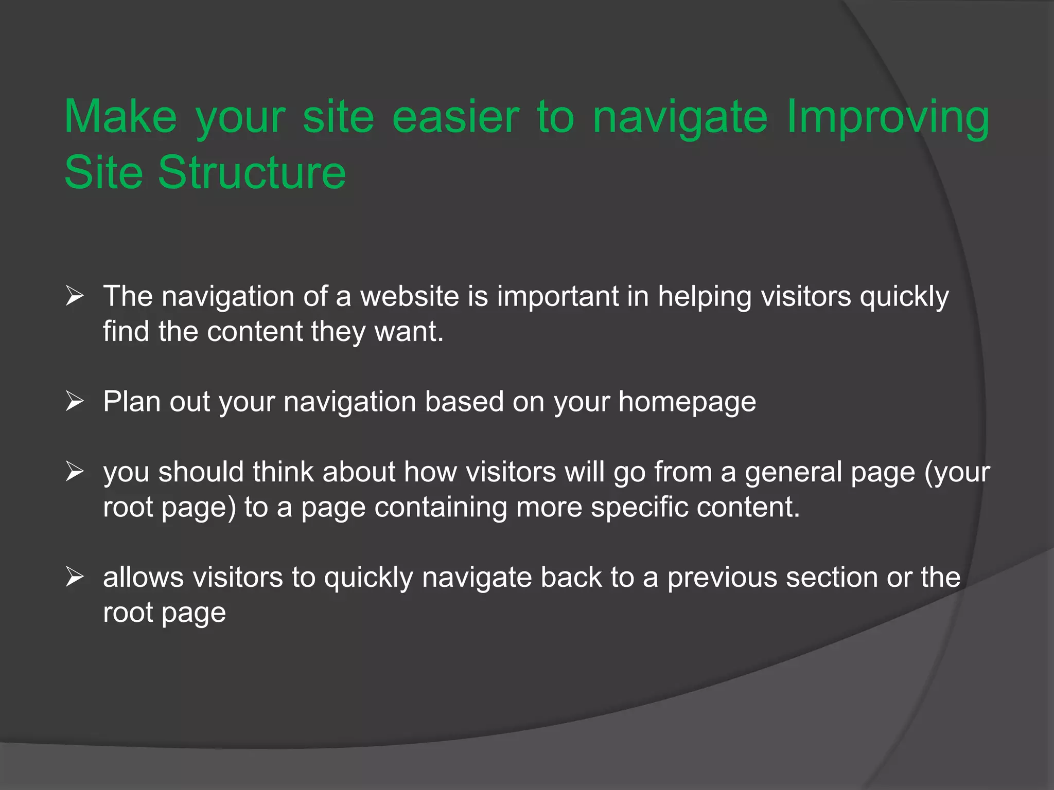 Make your site easier to navigate Improving
Site Structure
 The navigation of a website is important in helping visitors quickly
find the content they want.
 Plan out your navigation based on your homepage
 you should think about how visitors will go from a general page (your
root page) to a page containing more specific content.
 allows visitors to quickly navigate back to a previous section or the
root page
 
