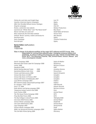 Pitches for Lock Stars and Freight Dogs Lion TV
Vaseline, American Express Campaigns Ogilvy
IBM, Post Shredded Wheat Cannes Packages Ogilvy
Shoprite campaign Click 3X
Revlon, content for new website Redeye Productions
Up-fronts for “Whale Wars” and “The Planet Earth” Blue Room
Nascar and Ask.com sizzle reel Hanft Raboy & Partners
New content for the Cole Haan website Picture Farm
Onlined “Bruno” promos, trailers and bump-ins Wee Beastie
Ibm/Intel spots Ogilvy
Sears Campaign Timeline Productions
Kool-Aid spot Ogilvy
Senior Editor (staff position)
Click3X
11/03-01/09
Was in charge of all editorial workflow at this major NYC editorial and EFX house. Was
responsible for running three editorial suites, managing numerous editors and
assistants, as well as cutting and producing own jobs. Clients included Miller Lite,
Kohls, MTV, The Discovery Channel, TBS, Animal Planet, Verizon, Nascar, and
more, and projects included:
Oral B Campaign 2008 Ogilvy & Mather
Mountain Dew Green Label Art Campaign 2008 NuAmerica
Loreal 2008 McCann Erickson
Aquafresh 2008 DDB
Rachel Getting Married Trailer 2008 Jonathan Demme
Quicksilver/Danny Fuller Viral 2008 PictureFarm
Crestor web blast promo 2008 Saatchi & Saatchi
Verizon My Home 2.0 2007 Campfire
Verizon My Home 2.0 Promos 2007 Campfire
Verizon MY Home 2.0 Webisodes 2007 Campfire
Lysol Winter Campaign 2007 Publicis
BET Channel Image relaunch/full package 2007 Publicis
Dr. Octogon “Trees” 2007 CMH Records
Zero7 “It” 2006 Atlantic Records
Kohls Winter and Spring campaign 2006 McCann Erickson
Tanqueray Lampur Launch Viral 2006 Grey
Evets Promos 2006 Animal Planet
The 70s House Promo Campaign 2006 MTV
Pimp My Ride Promo 2006 MTV
The Real Gilligan’s Island Promo 2005 TBS/Spike/DDB
Cats Gone Wild Promos 2005 Animal Planet
Verizon Winter campaign 2005 Draft/FCB
Cats Gone Wild Promos 2005 Animal Planet
Lugz Campaign 2005 Devito/Verde
Verizon Winter campaign 2004 Draft
Miller Lite Spring and Summer campaigns 2004 Oglivy Mather
The Civil War Promo Spring 2004 Discovery
 