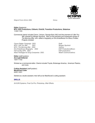 Magical Promo Winter 2004 Disney
Editor (freelance)
MTV, ESP Productions, Citibank, Click3X, Transition Productions, Sideshow
11/02-11/03
Commercial clients included Canon, Verizon, Georgia Boot, MLS and the premiere of I Bet You
Will, directed by Morgan Spurlock. Also cut the premiere and subsequent shows of
The Morning After, and edited a biography on Kris Kristofferson for Bravo Profiles.
Projects included:
Canon Digitec Campaign 2003 Draft
MTV, I bet You Will 2001 Morgan Spurlock
MTV, The Morning After 2002 Various
Kris Kristoferson Biography 2002 ESP Productions/Bravo
Fall out Boy EPK 2002 ESP productions
News Packages for Drug Companies 2002 Walsh Communications
Editor (staff position)
Arc•Light Editorial
10/01-11/02
Worked as a commercial editor. Clients included Toyota, Brokerage America, American Plastics,
and more.
Cutting Assistant (staff position)
MacKenzie Cutler
02/97-10/01
Started as a studio assistant, then left as Ian MacKenzie’s cutting assistant.
SKILLS
All AVID Systems, Final Cut Pro, Photoshop, After Effects
 