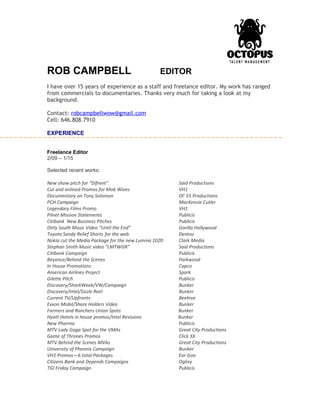 ROB CAMPBELL EDITOR
I have over 15 years of experience as a staff and freelance editor. My work has ranged
from commercials to documentaries. Thanks very much for taking a look at my
background.
Contact: robcampbellwow@gmail.com
Cell: 646.808.7910
EXPERIENCE
Freelance Editor
2/09 – 1/15
Selected recent works:
New show pitch for “Difrent” Said Productions
Cut and onlined Promos for Mob Wives VH1
Documentary on Tony Solomon Ol’ 55 Productions
PCH Campaign MacKenzie Cutler
Legendary Films Promo VH1
Pilnet Mission Statements Publicis
Citibank New Business Pitches Publicis
Dirty South Music Video “Until the End” Gorilla Hollywood
Toyota Sandy Relief Shorts for the web Dentsu
Nokia cut the Media Package for the new Lumina 1020 Clark Media
Stephan Smith Music video “LMTWGR” Said Productions
Citibank Campaign Publicis
Beyonce/Behind the Scenes Parkwood
In House Promotions Capco
American Airlines Project Spark
Gilette Pitch Publicis
Discovery/SharkWeek/VW/Campaign Bunker
Discovery/Intel/Sizzle Reel Bunker
Current TV/Upfronts Beehive
Exxon Mobil/Share Holders Video Bunker
Farmers and Ranchers Union Spots Bunker
Hyatt Hotels in house promos/Intel Revisions Bunker
New Pharma Publicis
MTV Lady Gaga Spot for the VMAs Great City Productions
Game of Thrones Promos Click 3X
MTV Behind the Scenes MVAs Great City Productions
University of Pheonix Campaign Bunker
VH1 Promos—6 total Packages Ear Goo
Citizens Bank and Depends Campaigns Oglivy
TGI Friday Campaign Publicis
 