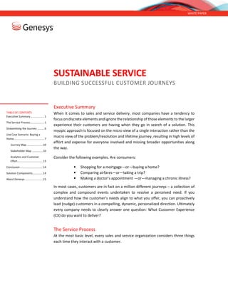 WHITE PAPER
SUSTAINABLE SERVICE
BUILDING SUCCESSFUL CUSTOMER JOURNEYS
Executive Summary
When it comes to sales and service delivery, most companies have a tendency to
focus on discrete elements and ignore the relationship of those elements to the larger
experience their customers are having when they go in search of a solution. This
myopic approach is focused on the micro view of a single interaction rather than the
macro view of the problem/resolution and lifetime journey, resulting in high levels of
effort and expense for everyone involved and missing broader opportunities along
the way.
Consider the following examples. Are consumers:
• Shopping for a mortgage—or—buying a home?
• Comparing airfares—or—taking a trip?
• Making a doctor’s appointment —or—managing a chronic illness?
In most cases, customers are in fact on a million different journeys – a collection of
complex and compound events undertaken to resolve a perceived need. If you
understand how the customer’s needs align to what you offer, you can proactively
lead (nudge) customers in a compelling, dynamic, personalized direction. Ultimately
every company needs to clearly answer one question: What Customer Experience
(CX) do you want to deliver?
The Service Process
At the most basic level, every sales and service organization considers three things
each time they interact with a customer.
TABLE OF CONTENTS
Executive Summary.................. 1
The Service Process.................. 1
Streamlining the Journey ......... 6
Use Case Scenario: Buying a
Home........................................ 7
Journey Map..................... 10
Stakeholder Map .............. 10
Analytics and Customer
Effort................................. 13
Conclusion.............................. 14
Solution Components............. 14
About Genesys ....................... 15
 