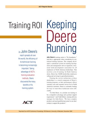 Training ROI Keeping
Deere
Running
John Deere’s training motto is “No boundaries,”
and that is appropriate when considering its cen-
tralized training structure. The company devel-
oped a centralized system for training develop-
ment and management and an organized, struc-
tured skills-development curriculum for all
employees at North American dealerships. That
involves a lot of training. In North America
alone, Deere has 30,000 dealership employees
selling and servicing its agricultural products.
Training the service technicians at those
dealerships is a crucial component of Deere’s
training program, as their performance affects
warranty costs and customer service for its North
American customers. Deere is constantly looking
for ways to train those technicians more effi-
ciently.
“At John Deere, we consider our training to
be a competitive advantage and a product support
requirement,” said Todd Zehner, training delivery
manager for John Deere. “We have complex
products and need qualified personnel in our deal-
erships to support the products.”
Reprinted from ASTD Conference Proceedings: ROI Network, University of Maryland, December 2002
ACT Reprint Series
As John Deere’s
reach spreads all over
the world, the efficiency of
its technician training
is becoming increasingly
important. Taking
advantage of ACT’s
training evaluation
methods, Deere
discovered the many
benefits of its
training system.
 