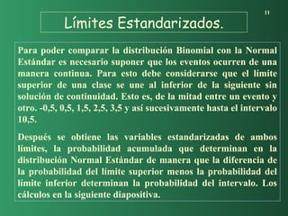 Límites Estandarizados.
11
Para poder comparar la distribución Binomial con la Normal
Estándar es necesario suponer que los eventos ocurren de una
manera continua. Para esto debe considerarse que el límite
superior de una clase se une al inferior de la siguiente sin
solución de continuidad. Esto es, de la mitad entre un evento y
otro. -0,5, 0,5, 1,5, 2,5, 3,5 y así sucesivamente hasta el intervalo
10,5.
Después se obtiene las variables estandarizadas de ambos
límites, la probabilidad acumulada que determinan en la
distribución Normal Estándar de manera que la diferencia de
la probabilidad del límite superior menos la probabilidad del
límite inferior determinan la probabilidad del intervalo. Los
cálculos en la siguiente diapositiva.
 