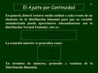 El Ajuste por Continuidad
16
En general, deberá restarse media unidad a cada evento de un
elemento de la distribución binomial para que su variable
estandarizada pueda aproximarse adecuadamente con la
distribución Normal Estándar, esto es:
3162
,
0
5811
,
1
5
,
0
5
4
5
,
0







 







s
x
x
zc
npq
np
x
zc
2
1



La ecuación anterior se generaliza como:
En términos de números, promedio y varianza de la
Distribución Binomial.
 