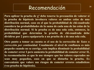 Recomendación 24
Para aplicar la prueba de 2
debe tenerse la precaución de valorar si
la prueba de hipótesis involucra valores en ambas colas de una
distribución normal, caso en el que la probabilidad de chi-cuadrada
considera las probabilidades de la suma de cada una de las colas de la
distribución normal. Si la prueba es de una sola cola, entonces, la
probabilidad que determina la prueba de chi-cuadrada debe
dividirse por 2 para equipararla a un prueba de z de una sola cola.
Otro punto a tomar en cuenta es el uso de la corrección de Yates o
corrección por continuidad. Usualmente el nivel de confianza es más
pequeño cuando no se corrige, esto implica disminuir la probabilidad
de cometer error I pero aumenta la probabilidad de cometer error II,
la recomendación es que lo use siempre que los valores esperados no
sean muy pequeños, caso en que se disturba la prueba. Es
conveniente que valore sus riesgos de cometer errores estadísticos
(vea prueba de hipótesis).
 