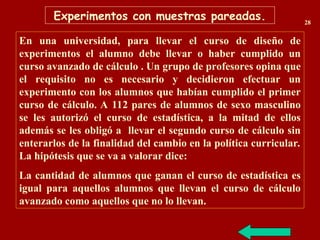 En una universidad, para llevar el curso de diseño de
experimentos el alumno debe llevar o haber cumplido un
curso avanzado de cálculo . Un grupo de profesores opina que
el requisito no es necesario y decidieron efectuar un
experimento con los alumnos que habían cumplido el primer
curso de cálculo. A 112 pares de alumnos de sexo masculino
se les autorizó el curso de estadística, a la mitad de ellos
además se les obligó a llevar el segundo curso de cálculo sin
enterarlos de la finalidad del cambio en la política curricular.
La hipótesis que se va a valorar dice:
La cantidad de alumnos que ganan el curso de estadística es
igual para aquellos alumnos que llevan el curso de cálculo
avanzado como aquellos que no lo llevan.
Experimentos con muestras pareadas. 28
 