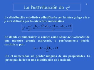 La Distribución de 2
3
La distribución estadística edintificada con la letra griega chi o
ji está definida por la estructura matemática
     
2
2
2
2
2
1
2
2
2 ...



x
x
x
x
x
x
ns n 







En donde el numerador se conoce como Suma de Cuadrados de
una muestra grande expresada, y perfectamente podría
sustituirse por:
   





n
i
i x
x
s
n
1
2
2
1
En el numerador sin perder ninguna de sus propiedades. La
principal, la de ser una distribución de densidad.
 