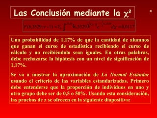 Las Conclusión mediante la 2 31
Una probabilidad de 1,17% de que la cantidad de alumnos
que ganan el curso de estadística recibiendo el curso de
cálculo y no recibiéndolo sean iguales. En otras palabras,
debe rechazarse la hipótesis con un nivel de significación de
1,17%.
Se va a mostrar la aproximación de La Normal Estándar
usando el criterio de las variables estandarizadas. Primero
debe entenderse que la proporción de individuos en uno y
otro grupo debe ser de 0,5 o 50%. Usando esta consideración,
las pruebas de z se ofrecen en la siguiente diapositiva:
   
0117
,
0
3529
,
6
1)
-
;
3529
,
6
(
3529
,
6
0
3529
,
6
2
1
1
2
2
1
0 
 



 d
e
Y
F
 