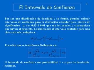 El Intervalo de Confianza
4
Por ser una distribución de densidad y su forma, permite estimar
intervalos de confianza para la desviación estándar para niveles de
significación , sea 0,05 0 0,01 que son los usuales o cualesquiera
que sirvan al proyecto. Considerando el intervalo confiable para una
chi-cuadrada cualquiera:



 
 







 


2
)
1
);(
1
(
2
2
2
)
;
1
(
Pr n
n
ns
Ecuación que se transforma fácilmente en:



 

















2
)
1
(
);
1
(
2
)
;
1
(
Pr
n
n
n
s
n
s
El intervalo de confianza con probabilidad 1 -  para la desviación
estándar.
 