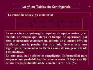 La 2
en Tablas de Contingencia 40
La nueva técnica quirúrgica requiere de equipo costoso y un
método de cirugía que alarga el tiempo de operación, por
esto, es necesario establecer un criterio de al menos 99% de
confianza para la prueba. Por otro lado, debe estarse muy
seguro para recomendar la técnica como de uso generalizado
a los médicos.
En este caso, hay suficientes expedientes (información) para
asegurar una probabilidad de cometer error II baja y se fija
de una vez la probabilidad del cometer error I en 1%.
La ecuación de la 2
ya es notoria:
   














c
h
i ij
ij
ij
c
h
i ij
ij
ij
c
h
fe
fe
fo
np
np
x
1
2
1
2
2
)
1
)(
1
(
5
,
0
5
,
0

 