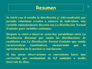 Resumen 54
Se inició con el estudio la distribución 2
(chi-cuadrada) que
permite relacionar eventos o número de individuos, una
variable eminentemente discreta con La Distribución Normal
Estándar para variables continuas.
Después se entró a observar como hay paralelismo entre La
Distribución Binomial que emula las distribuciones de
cualidades con La Distribución Normal Estándar que emula
características cuantitativas, encontrando que la
aproximación de la normal es convincente.
Si hay pocas observaciones es conveniente hacer una
corrección por continuidad de 0,5 unidades o medio
intervalo de clase.
 