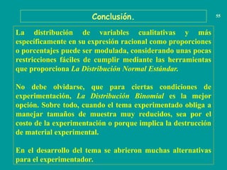 Conclusión. 55
La distribución de variables cualitativas y más
específicamente en su expresión racional como proporciones
o porcentajes puede ser modulada, considerando unas pocas
restricciones fáciles de cumplir mediante las herramientas
que proporciona La Distribución Normal Estándar.
No debe olvidarse, que para ciertas condiciones de
experimentación, La Distribución Binomial es la mejor
opción. Sobre todo, cuando el tema experimentado obliga a
manejar tamaños de muestra muy reducidos, sea por el
costo de la experimentación o porque implica la destrucción
de material experimental.
En el desarrollo del tema se abrieron muchas alternativas
para el experimentador.
 