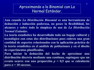 Aproximando a la Binomial con La
Normal Estándar.
7
Aun cuando La Distribución Binomial es una herramienta de
deducción e inducción poderosa, no posee la flexibilidad, los
alcances y sobre todo la simpleza de uso de La Distribución
Normal Estándar.
La teoría estadística ha desarrollado todo un bagaje cultural y
tecnológico con estas dos distribuciones pues cubren una gran
cantidad de aspectos relacionados con la aplicación práctica de
la teoría estadística en el análisis de poblaciones y en el diseño
de experimentos planificados.
Para iniciar la deducción del hecho de aproximar una
distribución discreta mediante una continua, supóngase que un
evento ocurre con una proporción p = 0,5 que se calcularán
para n = 10 sucesos.
 
