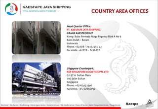 COUNTRY AREA OFFICES
Head Quarter Office :
PT. KAESFAPE JAYA SHIPPING
GRAHA KAESPEGROUP
Komp. Ruko Permata Niaga Regency Blok A No 9
Baloi Indah – Batam
Indonesia
Phone. +62778 – 7436255 / 52
Facsimile. +62778 – 7436257
Singapore Counterpart :
KSP SINGAPORE LOGISTICS PTE LTD
02-37 A Sultan Plaza
100 Jalan Sultan
Singapore
Phone. +65-62951996
Facsimile. +65-62956992
 