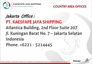 COUNTRY AREA OFFICES
Jakarta Office :
PT. KAESFAPE JAYA SHIPPING
Atlantica Building, 2nd Floor Suite 207
Jl. Kuningan Barat No. 7 – Jakarta Selatan
Indonesia
Phone. +6221 - 5214445
 