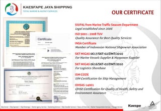 OUR CERTIFICATE
ISO 9001 : 2008 TUV
Quality Assurance for Best Quality Services
SIUPAL from Marine Traffic Seacom Department
Legal established since 2006
INSA Certificate
Member of Indonesian National Shipowner Association
SKT MIGAS 0617/SKT-02/DMT/2010
For Marine Vessels Supplier & Manpower Supplier
SKT MIGAS 0616/SKT-02/DMT/2010
For Logistics Shorebase
ISM CODE
ISM Certification for Ship Management
OHSAS 14001
QHSE Certification for Quality of Health, Safety and
Environment Assurance
 