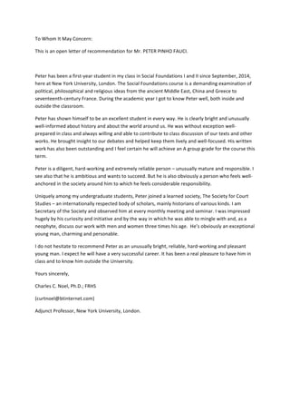 To	
  Whom	
  It	
  May	
  Concern:	
  
This	
  is	
  an	
  open	
  letter	
  of	
  recommendation	
  for	
  Mr.	
  PETER	
  PINHO	
  FAUCI.	
  
	
  
Peter	
  has	
  been	
  a	
  first-­‐year	
  student	
  in	
  my	
  class	
  in	
  Social	
  Foundations	
  I	
  and	
  II	
  since	
  September,	
  2014,	
  
here	
  at	
  New	
  York	
  University,	
  London.	
  The	
  Social	
  Foundations	
  course	
  is	
  a	
  demanding	
  examination	
  of	
  
political,	
  philosophical	
  and	
  religious	
  ideas	
  from	
  the	
  ancient	
  Middle	
  East,	
  China	
  and	
  Greece	
  to	
  
seventeenth-­‐century	
  France.	
  During	
  the	
  academic	
  year	
  I	
  got	
  to	
  know	
  Peter	
  well,	
  both	
  inside	
  and	
  
outside	
  the	
  classroom.	
  	
  
Peter	
  has	
  shown	
  himself	
  to	
  be	
  an	
  excellent	
  student	
  in	
  every	
  way.	
  He	
  is	
  clearly	
  bright	
  and	
  unusually	
  
well-­‐informed	
  about	
  history	
  and	
  about	
  the	
  world	
  around	
  us.	
  He	
  was	
  without	
  exception	
  well-­‐
prepared	
  in	
  class	
  and	
  always	
  willing	
  and	
  able	
  to	
  contribute	
  to	
  class	
  discussion	
  of	
  our	
  texts	
  and	
  other	
  
works.	
  He	
  brought	
  insight	
  to	
  our	
  debates	
  and	
  helped	
  keep	
  them	
  lively	
  and	
  well-­‐focused.	
  His	
  written	
  
work	
  has	
  also	
  been	
  outstanding	
  and	
  I	
  feel	
  certain	
  he	
  will	
  achieve	
  an	
  A	
  group	
  grade	
  for	
  the	
  course	
  this	
  
term.	
  
Peter	
  is	
  a	
  diligent,	
  hard-­‐working	
  and	
  extremely	
  reliable	
  person	
  –	
  unusually	
  mature	
  and	
  responsible.	
  I	
  
see	
  also	
  that	
  he	
  is	
  ambitious	
  and	
  wants	
  to	
  succeed.	
  But	
  he	
  is	
  also	
  obviously	
  a	
  person	
  who	
  feels	
  well-­‐
anchored	
  in	
  the	
  society	
  around	
  him	
  to	
  which	
  he	
  feels	
  considerable	
  responsibility.	
  
Uniquely	
  among	
  my	
  undergraduate	
  students,	
  Peter	
  joined	
  a	
  learned	
  society,	
  The	
  Society	
  for	
  Court	
  
Studies	
  –	
  an	
  internationally	
  respected	
  body	
  of	
  scholars,	
  mainly	
  historians	
  of	
  various	
  kinds.	
  I	
  am	
  
Secretary	
  of	
  the	
  Society	
  and	
  observed	
  him	
  at	
  every	
  monthly	
  meeting	
  and	
  seminar.	
  I	
  was	
  impressed	
  
hugely	
  by	
  his	
  curiosity	
  and	
  initiative	
  and	
  by	
  the	
  way	
  in	
  which	
  he	
  was	
  able	
  to	
  mingle	
  with	
  and,	
  as	
  a	
  
neophyte,	
  discuss	
  our	
  work	
  with	
  men	
  and	
  women	
  three	
  times	
  his	
  age.	
  	
  He’s	
  obviously	
  an	
  exceptional	
  
young	
  man,	
  charming	
  and	
  personable.	
  
I	
  do	
  not	
  hesitate	
  to	
  recommend	
  Peter	
  as	
  an	
  unusually	
  bright,	
  reliable,	
  hard-­‐working	
  and	
  pleasant	
  
young	
  man.	
  I	
  expect	
  he	
  will	
  have	
  a	
  very	
  successful	
  career.	
  It	
  has	
  been	
  a	
  real	
  pleasure	
  to	
  have	
  him	
  in	
  
class	
  and	
  to	
  know	
  him	
  outside	
  the	
  University.	
  
Yours	
  sincerely,	
  
Charles	
  C.	
  Noel,	
  Ph.D.;	
  FRHS	
  
(curtnoel@btinternet.com)	
  
Adjunct	
  Professor,	
  New	
  York	
  University,	
  London.	
  
	
  
	
  
	
  
	
  
 