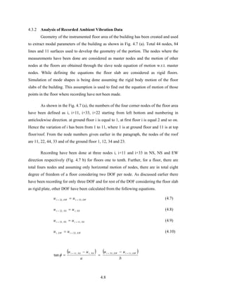 4.8
4.3.2 Analysis of Recorded Ambient Vibration Data
Geometry of the instrumented floor area of the building has been created and used
to extract modal parameters of the building as shown in Fig. 4.7 (a). Total 44 nodes, 84
lines and 11 surfaces used to develop the geometry of the portion. The nodes where the
measurements have been done are considered as master nodes and the motion of other
nodes at the floors are obtained through the slave node equation of motion w.r.t. master
nodes. While defining the equations the floor slab are considered as rigid floors.
Simulation of mode shapes is being done assuming the rigid body motion of the floor
slabs of the building. This assumption is used to find out the equation of motion of those
points in the floor where recording have not been made.
As shown in the Fig. 4.7 (a), the numbers of the four corner nodes of the floor area
have been defined as i, i+11, i+33, i+22 starting from left bottom and numbering in
anticlockwise direction. at ground floor i is equal to 1, at first floor i is equal 2 and so on.
Hence the variation of i has been from 1 to 11, where 1 is at ground floor and 11 is at top
floor/roof. From the node numbers given earlier in the paragraph, the nodes of the roof
are 11, 22, 44, 33 and of the ground floor 1, 12, 34 and 23.
Recording have been done at three nodes i, i+11 and i+33 in NS, NS and EW
direction respectively (Fig. 4.7 b) for floors one to tenth. Further, for a floor, there are
total fours nodes and assuming only horizontal motion of nodes, there are in total eight
degree of freedom of a floor considering two DOF per node. As discussed earlier there
have been recording for only three DOF and for rest of the DOF considering the floor slab
as rigid plate, other DOF have been calculated from the following equations.
EWiEWi uu ,33,22 ++ = (4.7)
NSiNSi uu ,,22 =+ (4.8)
NSiNSi uu ,11,33 ++ = (4.9)
EWiEWi uu ,22, += (4.10)
( ) ( )
b
uu
a
uu EWiEWiNSiNSi ,11,33,,11
tan
+++ −
=
−
=φ
 