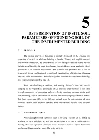 5.1
5DETERMINATION OF INSITU SOIL
PARAMETERS OF FOUNDING SOIL OF
THE INSTRUMENTED BUILDING
5.1 PREAMBLE
The seismic analysis of buildings is strongly dependent on the dynamic soil
properties of the soil on which the building is founded. Through soil amplification and
soil-structure interaction, the characteristics of the earthquake motion at the base of
building are affected by the properties of underlying soil. Hence, proper evaluation of soil
parameters is an essential requirement. The dynamic soil properties for a site are
determined from a combination of geotechnical investigations, which include laboratory
tests and insitu measurements. These investigations consisted of cross borehole testing,
plus selective sampling at free field site.
Shear modulus/Young’s modulus, bulk density, Poisson’s ratio and material
damping are the required soil parameters for SSI analysis. Shear modulus of soil strata
depends on number of parameters such as, effective confining pressure, strain level,
relative density, type of structure of soil and the effects due to ageing of the soil deposit.
But these parameters differ in the different methods used for determination of shear
modulus. Hence, shear modulus obtained from the different methods have different
values.
5.2 EXISTING METHODS
Although sophisticated techniques such as freezing (Yoshimi et al., 1989) are
available but these techniques are still rare and expensive to be used in routine practice.
Usually, there are significant variations of soil properties from one spatial location to
another and this can only be captured by insitu soil tests.
 