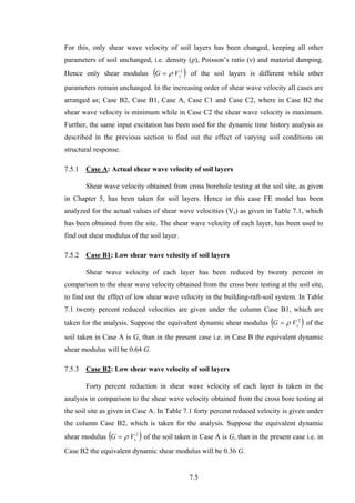 7.5
For this, only shear wave velocity of soil layers has been changed, keeping all other
parameters of soil unchanged, i.e. density (ρ), Poisson’s ratio (ν) and material damping.
Hence only shear modulus ( )2
sVG ρ= of the soil layers is different while other
parameters remain unchanged. In the increasing order of shear wave velocity all cases are
arranged as; Case B2, Case B1, Case A, Case C1 and Case C2, where in Case B2 the
shear wave velocity is minimum while in Case C2 the shear wave velocity is maximum.
Further, the same input excitation has been used for the dynamic time history analysis as
described in the previous section to find out the effect of varying soil conditions on
structural response.
7.5.1 Case A: Actual shear wave velocity of soil layers
Shear wave velocity obtained from cross borehole testing at the soil site, as given
in Chapter 5, has been taken for soil layers. Hence in this case FE model has been
analyzed for the actual values of shear wave velocities (Vs) as given in Table 7.1, which
has been obtained from the site. The shear wave velocity of each layer, has been used to
find out shear modulus of the soil layer.
7.5.2 Case B1: Low shear wave velocity of soil layers
Shear wave velocity of each layer has been reduced by twenty percent in
comparison to the shear wave velocity obtained from the cross bore testing at the soil site,
to find out the effect of low shear wave velocity in the building-raft-soil system. In Table
7.1 twenty percent reduced velocities are given under the column Case B1, which are
taken for the analysis. Suppose the equivalent dynamic shear modulus ( )2
sVG ρ= of the
soil taken in Case A is G, than in the present case i.e. in Case B the equivalent dynamic
shear modulus will be 0.64 G.
7.5.3 Case B2: Low shear wave velocity of soil layers
Forty percent reduction in shear wave velocity of each layer is taken in the
analysis in comparison to the shear wave velocity obtained from the cross bore testing at
the soil site as given in Case A. In Table 7.1 forty percent reduced velocity is given under
the column Case B2, which is taken for the analysis. Suppose the equivalent dynamic
shear modulus ( )2
sVG ρ= of the soil taken in Case A is G, than in the present case i.e. in
Case B2 the equivalent dynamic shear modulus will be 0.36 G.
 