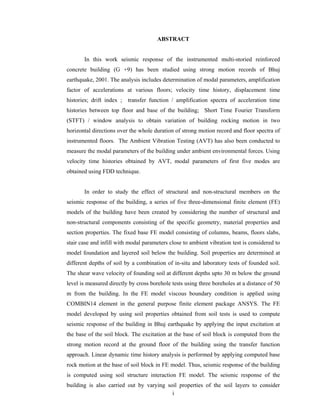 i
ABSTRACT
In this work seismic response of the instrumented multi-storied reinforced
concrete building (G +9) has been studied using strong motion records of Bhuj
earthquake, 2001. The analysis includes determination of modal parameters, amplification
factor of accelerations at various floors; velocity time history, displacement time
histories; drift index ; transfer function / amplification spectra of acceleration time
histories between top floor and base of the building; Short Time Fourier Transform
(STFT) / window analysis to obtain variation of building rocking motion in two
horizontal directions over the whole duration of strong motion record and floor spectra of
instrumented floors. The Ambient Vibration Testing (AVT) has also been conducted to
measure the modal parameters of the building under ambient environmental forces. Using
velocity time histories obtained by AVT, modal parameters of first five modes are
obtained using FDD technique.
In order to study the effect of structural and non-structural members on the
seismic response of the building, a series of five three-dimensional finite element (FE)
models of the building have been created by considering the number of structural and
non-structural components consisting of the specific geometry, material properties and
section properties. The fixed base FE model consisting of columns, beams, floors slabs,
stair case and infill with modal parameters close to ambient vibration test is considered to
model foundation and layered soil below the building. Soil properties are determined at
different depths of soil by a combination of in-situ and laboratory tests of founded soil.
The shear wave velocity of founding soil at different depths upto 30 m below the ground
level is measured directly by cross borehole tests using three boreholes at a distance of 50
m from the building. In the FE model viscous boundary condition is applied using
COMBIN14 element in the general purpose finite element package ANSYS. The FE
model developed by using soil properties obtained from soil tests is used to compute
seismic response of the building in Bhuj earthquake by applying the input excitation at
the base of the soil block. The excitation at the base of soil block is computed from the
strong motion record at the ground floor of the building using the transfer function
approach. Linear dynamic time history analysis is performed by applying computed base
rock motion at the base of soil block in FE model. Thus, seismic response of the building
is computed using soil structure interaction FE model. The seismic response of the
building is also carried out by varying soil properties of the soil layers to consider
 