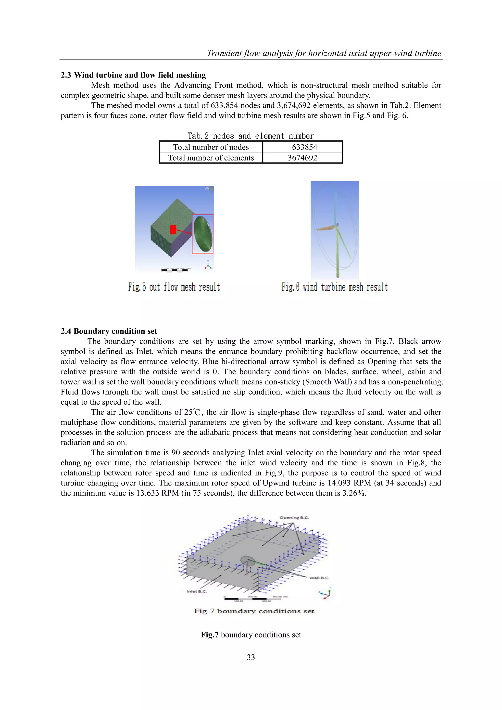 Transient flow analysis for horizontal axial upper-wind turbine
33
2.3 Wind turbine and flow field meshing
Mesh method uses the Advancing Front method, which is non-structural mesh method suitable for
complex geometric shape, and built some denser mesh layers around the physical boundary.
The meshed model owns a total of 633,854 nodes and 3,674,692 elements, as shown in Tab.2. Element
pattern is four faces cone, outer flow field and wind turbine mesh results are shown in Fig.5 and Fig. 6.
Tab.2 nodes and element number
Total number of nodes 633854
Total number of elements 3674692
2.4 Boundary condition set
The boundary conditions are set by using the arrow symbol marking, shown in Fig.7. Black arrow
symbol is defined as Inlet, which means the entrance boundary prohibiting backflow occurrence, and set the
axial velocity as flow entrance velocity. Blue bi-directional arrow symbol is defined as Opening that sets the
relative pressure with the outside world is 0. The boundary conditions on blades, surface, wheel, cabin and
tower wall is set the wall boundary conditions which means non-sticky (Smooth Wall) and has a non-penetrating.
Fluid flows through the wall must be satisfied no slip condition, which means the fluid velocity on the wall is
equal to the speed of the wall.
The air flow conditions of 25℃, the air flow is single-phase flow regardless of sand, water and other
multiphase flow conditions, material parameters are given by the software and keep constant. Assume that all
processes in the solution process are the adiabatic process that means not considering heat conduction and solar
radiation and so on.
The simulation time is 90 seconds analyzing Inlet axial velocity on the boundary and the rotor speed
changing over time, the relationship between the inlet wind velocity and the time is shown in Fig.8, the
relationship between rotor speed and time is indicated in Fig.9, the purpose is to control the speed of wind
turbine changing over time. The maximum rotor speed of Upwind turbine is 14.093 RPM (at 34 seconds) and
the minimum value is 13.633 RPM (in 75 seconds), the difference between them is 3.26%.
Fig.7 boundary conditions set
 
