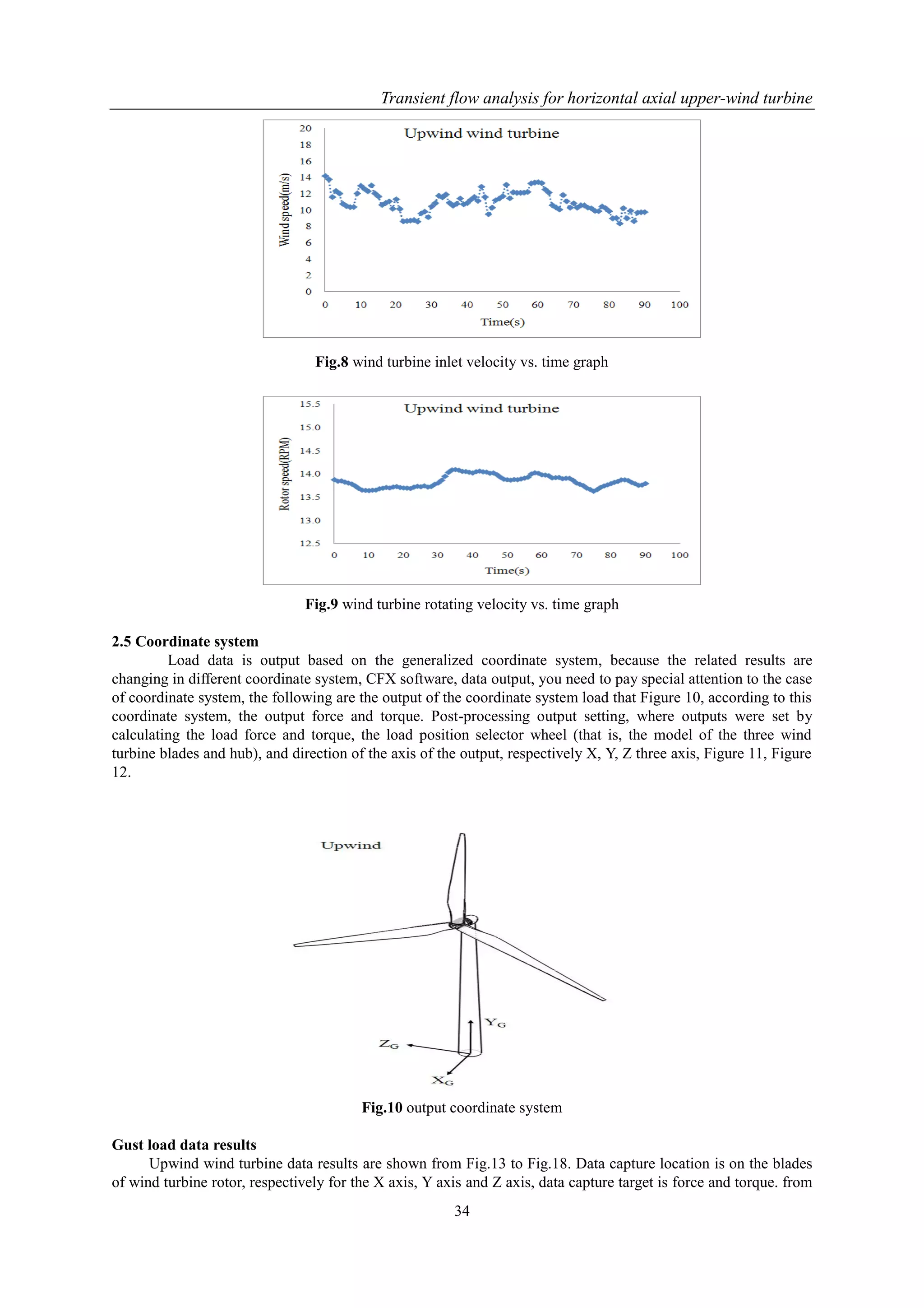Transient flow analysis for horizontal axial upper-wind turbine
34
Fig.8 wind turbine inlet velocity vs. time graph
Fig.9 wind turbine rotating velocity vs. time graph
2.5 Coordinate system
Load data is output based on the generalized coordinate system, because the related results are
changing in different coordinate system, CFX software, data output, you need to pay special attention to the case
of coordinate system, the following are the output of the coordinate system load that Figure 10, according to this
coordinate system, the output force and torque. Post-processing output setting, where outputs were set by
calculating the load force and torque, the load position selector wheel (that is, the model of the three wind
turbine blades and hub), and direction of the axis of the output, respectively X, Y, Z three axis, Figure 11, Figure
12.
Fig.10 output coordinate system
Gust load data results
Upwind wind turbine data results are shown from Fig.13 to Fig.18. Data capture location is on the blades
of wind turbine rotor, respectively for the X axis, Y axis and Z axis, data capture target is force and torque. from
 