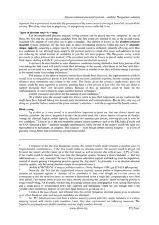 Unconventional electoral systems – and the Hungarian solution
www.ijhssi.org 22 | Page
argument that a government is not only the government of the voters actively electing it, but of all citizens of the
country. Therefore, other than its popularity, its unpopularity is also a relevant factor.
Types of absolute majority voting
The aforementioned absolute majority voting systems can be placed into two categories. In one of
these, the first and the second place candidate from the first round are entitled to run in the second round,
requiring fifty percent of votes plus one to gain a mandate. This method is known as the absolute-absolute
majority system, restricted, for the most part, to direct presidential elections. Under the rules of absolute-
simple majority, acquiring a simple majority in the second round is sufficient, naturally allowing more than
two candidates to run, although deals struck by the political parties involved often cause such additions to drop
out, reducing the actual number of candidates to just the two most popular. The Hungarian voting system
previously in effect followed this method.6
(The procedure particular to France is placed under scrutiny in the
final chapter dealing with the French system of government and electoral system.)
Experience dictates that due to voter abstention, candidates having attained at least forty percent of the
vote during the first round will tend to retain their advantage in the second, while those in the lead with thirty
percent or less stand on a more shaky ground: the chief factor in whether or not they will also emerge victorious
in the second round is secondary preferences.7
The nuances of the relative majority system have already been discussed, the implementation of which
would force existing political parties to join forces and run joint candidates together, thereby making factional
alliances more transparent and evident to the voter. This factor, given the system’s single-round, party-list
nature, would be more equitable to citizens, granting them a clear picture of just who else they are about to
support alongside their own favourite parties. Because of this, an argument could be made for the
implementation of relative majority single-member districts in Hungary.8
Current legislation also allows for the running of joint candidates.9
On a related note, the second round also allows voters to pass their judgements on any coalitions that
might have been formed, taking into account party declarations and communications. This is their only way of
doing so, given the indirect nature of the prime minister’s selection — with the exception of the Israeli system.
Block voting
As evident as it may sound, it is nevertheless important to point out that one district equals one
mandate (therefore, the district magnitude is one). On the other hand, this is by no means a necessity in plurality
voting; the classical English system typically allocated two mandates per district, allowing citizens to vote for
two candidates.10
Even as far as the mid-twentieth century, certain countries (such as the UK, India, Canada and
the USA) featured a few (!) multiple mandate constituencies, while the rest of the country could only send one
representative to parliament; or congress. This solution — even though certain sources disagree — is a form of
plurality voting, rather than constituting a proportional model.
6
Compared to the previous Hungarian system, the current French model presents a peculiar case. In
single-member constituencies, if the first round yields no absolute winner, the second round is played out
between the winner and the runner-up of the first round, as well as anyone else with at least 12.5% of votes.
(This model could be deemed more just than the Hungarian system, because a third candidate — and any
additional ones — only „interrupt” the race if they possess substantial support and backing from the population;
instead of merely gaining a bargaining position against the „big shots”. By principle, it is an absolute-absolute
majority system, only becoming absolute-simple in exceptional cases.)
7
András KÖRÖSÉNYI: A magyar politikai rendszer, Osiris, Budapest 1998., pp.153-154. (Hungarian)
8
Naturally, the fact that the single-round relative majority system produces disproportionate results
remains an argument against it. Another of its drawbacks is that even though an election carries its
consequences over the next four years, its outcome is determined in but a single day; comparatively a very short
time period. Two rounds mean at least two days, thereby decreasing the „random” factor so heavily present in
single-round voting. For example, weather may discourage certain voter demographics from casting their ballots
and a single piece of sensationalist news may captivate and manipulate voters for just enough time. (Fair
weather often incentivises farmers to work their land, families to go hiking, etc.)
9
Unlike in the case of joint- and affiliated lists, the current Hungarian electoral statute gives no allusion
as to where fractional votes cast on joint candidates are allocated.
10
In 1967, Mauritius converted from a relative majority system with forty single mandates to a relative
majority system with twenty triple mandates. Later, they also implemented ten balancing mandates. The
Seychelles employed seven double mandate- and one single mandate districts.
 