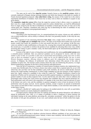 Unconventional electoral systems – and the Hungarian solution
www.ijhssi.org 23 | Page
The same can be said of the singe-list system, formerly known as the small-list system, which is
currently employed in Hungary during municipal elections and which also featured in the draft of a number of
French electoral legislation proposals. Also called block voting, the essence of this model lies in the relative
majoritarian distribution of mandates. Each citizen has as many votes as there are mandates to acquire in any
given district.
The cumulative single-list system differs from the single-list system in that it allows voters to cumulate all
their votes for a single candidate. (The cumulative party-list system, detailed later, can itself be differentiated
from its single variant by the fact that its distribution of mandates is based upon the ratio of votes cast on the
various party lists. Therefore, cumulation only enters the fray in determining the order of candidates on any
concrete list. It is considered a semi-proportional model.)11
Preferential systems
According to the time-honoured view, in a proportional/party-list system, citizens are only entitled to
vote on party-created lists, with no ability to influence who their vote personally benefits. Is this truly the case,
even today?
The question of vote structuring determines how many votes a single citizen is allowed to cast, and
how. There exist single-vote and multiple-vote systems. The latter can be broken down further into preferential
models, models that enable the cumulation of votes and models that allow for vote splitting. In the first case,
voters are entitled to make modifications on the party list, swaying them towards their preferred candidate. In
the second case, it is possible to reinforce the position of one candidate by allocating them extra votes, further
increasing their chance to gain a mandate. Lastly, the third model opens up the aforementioned possibilities in
the case of lists as well.
In terms of the right of voters to bring about such modifications, the various preferential systems paint
a colourful picture worldwide. Only one preferred candidate can be designated in Austria, while the same
number is four in Italy. It is possible to split votes in Switzerland and Luxemburg, giving each voter as many
votes as there are mandates to gain in a district, which can be cast for different parties. By now, in most
Western European countries, allowing citizens to influence party list compositions has become common
practice. In Belgium, the influence of preferential votes determines almost fifty percent of the order of
candidates on party lists. The German system remains almost the only one disallowing this practice, its single
districts purporting to substitute for the lack of choice between individual persons.
Since the fall of Communism, a number of Central-Eastern European countries also implemented ways
to create more flexible party lists. In Poland, citizens must select a name from a regional party list, an act with
which they also cast their vote for that candidate’s party itself. Similarly, the Slovene model divides electoral
districts into single-member constituencies, in which single candidates are also the nominees of their respective
party lists. Again, voting for a candidate is also voting for a party list.12
Mandate distribution is based on the
proportion of ballots cast for each party list, giving successfully acquired mandates to candidates having won the
greatest number of votes on their respective lists. Czechia and Slovakia also allow their voters to influence the
prearranged order of party lists. Each citizen may designate four candidates they have especial preference for.
Such preferential votes will result in the acquisition of a mandate in the event that at least ten percent of voters
in the district cast such a vote, and the candidate in question managed to seise at least ten percent of all the
preferential votes his party received. Austria operates similarly, except it requires an amount of preferential
votes equal to at least half of what is necessary for a single district mandate, or one-sixth their total number cast
in their party’s favour.
Finland’s „flexible list” enables party list rankings to be molded entirely by voter will; on each ballot,
the candidates of parties are merely displayed in alphabetical order.
(European practice indicates that party list rankings provided by the parties themselves will seldom be
altered by preferential votes. Still, it is a matter of principle to allow a modicum of choice between the
individuals running on the same platform, preventing the „secondary recruitment” within the parties to be the
sole decider of who gets into parliament. In our view, such methods unite the best of both worlds from single-
11
FÁBIÁN György-KOVÁCS László Imre: Voksok és mandátumok. Villányi úti könyvek, Budapest
1998., p.43. (Hungarian)
12
In our view, given that it disallows selection between different candidates of any given party, this
model isn’t a preferential-proportional system. Instead, it shows more similarity with the kind of personalised
PR systems currently in use in Germany.
 
