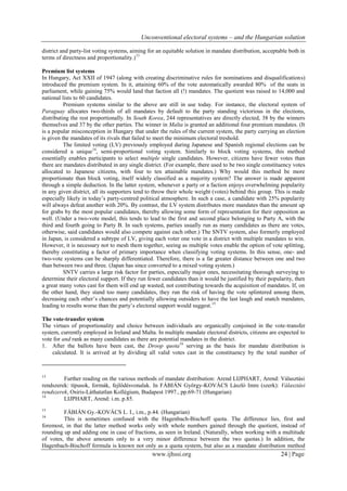 Unconventional electoral systems – and the Hungarian solution
www.ijhssi.org 24 | Page
district and party-list voting systems, aiming for an equitable solution in mandate distribution, acceptable both in
terms of directness and proportionality.)13
Premium list systems
In Hungary, Act XXII of 1947 (along with creating discriminative rules for nominations and disqualifications)
introduced the premium system. In it, attaining 60% of the vote automatically awarded 80% of the seats in
parliament, while gaining 75% would land that faction all (!) mandates. The quotient was raised to 14,000 and
national lists to 60 candidates.
Premium systems similar to the above are still in use today. For instance, the electoral system of
Paraguay allocates two-thirds of all mandates by default to the party standing victorious in the elections,
distributing the rest proportionally. In South Korea, 244 representatives are directly elected, 38 by the winners
themselves and 37 by the other parties. The winner in Malta is granted an additional four premium mandates. (It
is a popular misconception in Hungary that under the rules of the current system, the party carrying an election
is given the mandates of its rivals that failed to meet the minimum electoral treshold.
The limited voting (LV) previously employed during Japanese and Spanish regional elections can be
considered a unique14
, semi-proportional voting system. Similarly to block voting systems, this method
essentially enables participants to select multiple single candidates. However, citizens have fewer votes than
there are mandates distributed in any single district. (For example, there used to be two single constituency votes
allocated to Japanese citizens, with four to ten attainable mandates.) Why would this method be more
proportionate than block voting, itself widely classified as a majority system? The answer is made apparent
through a simple deduction. In the latter system, whenever a party or a faction enjoys overwhelming popularity
in any given district, all its supporters tend to throw their whole weight (votes) behind this group. This is made
especially likely in today’s party-centred political atmosphere. In such a case, a candidate with 25% popularity
will always defeat another with 20%. By contrast, the LV system distributes more mandates than the amount up
for grabs by the most popular candidates, thereby allowing some form of representation for their opposition as
well. (Under a two-vote model, this tends to lead to the first and second place belonging to Party A, with the
third and fourth going to Party B. In such systems, parties usually run as many candidates as there are votes,
otherwise, said candidates would also compete against each other.) The SNTV system, also formerly employed
in Japan, is considered a subtype of LV, giving each voter one vote in a district with multiple mandates to win.
However, it is necessary not to mesh them together, seeing as multiple votes enable the option of vote splitting,
thereby constituting a factor of primary importance when classifying voting systems. In this sense, one- and
two-vote systems can be sharply differentiated. Therefore, there is a far greater distance between one and two
than between two and three. (Japan has since converted to a mixed voting system.)
SNTV carries a large risk factor for parties, especially major ones, necessitating thorough surveying to
determine their electoral support. If they run fewer candidates than it would be justified by their popularity, then
a great many votes cast for them will end up wasted, not contributing towards the acquisition of mandates. If, on
the other hand, they stand too many candidates, they run the risk of having the vote splintered among them,
decreasing each other’s chances and potentially allowing outsiders to have the last laugh and snatch mandates,
leading to results worse than the party’s electoral support would suggest.15
The vote-transfer system
The virtues of proportionality and choice between individuals are organically conjoined in the vote-transfer
system, currently employed in Ireland and Malta. In multiple mandate electoral districts, citizens are expected to
vote for and rank as many candidates as there are potential mandates in the district.
1. After the ballots have been cast, the Droop quota16
serving as the basis for mandate distribution is
calculated. It is arrived at by dividing all valid votes cast in the constituency by the total number of
13
Further reading on the various methods of mandate distribution: Arend LIJPHART, Arend: Választási
rendszerek: típusok, formák, fejlődésvonalak. In FÁBIÁN György-KOVÁCS László Imre (szerk): Választási
rendszerek, Osiris-Láthatatlan Kollégium, Budapest 1997., pp.69-71 (Hungarian)
14
LIJPHART, Arend: i.m. p.85.
15
FÁBIÁN Gy.-KOVÁCS L. I., i.m., p.44. (Hungarian)
16
This is sometimes confused with the Hagenbach-Bischoff quota. The difference lies, first and
foremost, in that the latter method works only with whole numbers gained through the quotient, instead of
rounding up and adding one in case of fractions, as seen in Ireland. (Naturally, when working with a multitude
of votes, the above amounts only to a very minor difference between the two quotas.) In addition, the
Hagenbach-Bischoff formula is known not only as a quota system, but also as a mandate distribution method
 