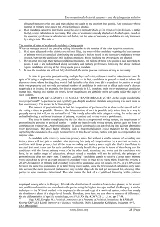 Unconventional electoral systems – and the Hungarian solution
www.ijhssi.org 25 | Page
allocated mandates plus one, and then adding one again to the quotient thus gained. Any candidate whose
number of primary votes reach the Droop formula is elected.
2. If all mandates cannot be distributed using the above method (which, given trends of vote division, is rather
likely), a new calculation is necessary. The votes of candidates already elected are divided again, based on
the secondary preferences indicated on each ballot, but the votes of secondary candidates are only increased
by a single rate. This rate is:
The number of votes of an elected candidate – Droop quota
Whoever manages to reach the quota by adding this number to the number of his votes acquires a mandate.
3. If all seats allocated to this district are still not filled, the votes of the candidate receiving the least amount
of primary votes are annulled, distributing the candidate’s ballots based on the secondary preference written
on each, between the candidates still lacking a mandate. Those reaching the Droop quota are elected.
4. If even after this step, there remain unclaimed mandates, the ballots of those who gained a seat according to
points 2 and 3 are redistributed along secondary and tertiary preferences following the above method.
Again, candidates arriving at the Droop quota gain a mandate.
5. In case the mandates are still not fully distributed, the entire process continues as long as necessary.
In order to guarantee proportionality, multiple layers of voter preference must be taken into account. In
spite of it being a single-winner vote, party candidates — in fact, candidates in general — tend to inform the
electorate about whose backing they would find desirable after their own. (It is expedient for parties to weigh
their own popularity and run only an optimal number of candidates in order not to affect each other’s chances
negatively.) In Ireland, for example, the district magnitude is 3.7, therefore, their lower-preferences candidates
matter less. Placing less burden on voters, lower magnitudes are certainly more advisable under the aegis of
such systems.
I. HOW CAN WE CLASSIFY THE SINGLE TRANSFERRABLE VOTE? „Is the single transferrable
vote proportional?” A question we can rightfully ask, despite academic literature categorising it as such more or
less unanimously. The answer is far from simple.17
The essence of proportionality is that the composition of parliament be as close to the overall will of
the voting citizen as possible. However, the determination of such is possible only when there is a way to
properly survey that will, on the national level. This is only achievable with categoric voting, for in the case of
ordinal ballotting, a uniformal treatment of primary, secondary and tertiary votes is problematic.
The issue is further complicated by the fact that in a proportional voting system, the requirement of
proportionality pertains to political parties — under the transferrable voting system, parties gain no form of
compensation whatsoever. „Proportionalisation” is usually construed as an act of taking into account alternative
voter preferences. The chief factor effecting such a proportionalisation could therefore be the electorate
supporting the candidates of a single political force. If this doesn’t occur, parties will gain no compensation for
surplus votes.
A candidate with relatively numerous primary votes, but without a sizable amount of secondary and
tertiary votes will not gain a mandate, also depriving his party of compensations. In a reversed scenario, a
candidate with fewer primary, but all the more secondary and tertiary votes might also find it insufficient to
succeed. (At most, votes cast for such candidates can only benefit their parties in terms of them being cast for
candidates with the fewest primary votes.) On the other hand, secondary, etc. votes cast for candidates who
have, in an earlier stage of calculation, already seised a mandate will not be utilised; the principle of
proportionality does not apply here. Therefore, „leading” candidates certain to receive a great many primary
votes should not be given an overt amount of secondary votes in order not to waste them. Under this system, a
20-20% breakdown of primary and secondary votes of two candidates does not equal a 40-0%, or a 0-40% result
between the same two candidates. (The latter being more useful, since the first round of calculation only takes
into account the more prominent preferences; only in later stages do the rest get accounted for, allowing other
parties to seise mandates beforehand. This also makes the lack of a crystallised hierarchy within political
employed, among others, in Hungary. It breaks the distribution of mandates down to two phases; in the second
one, unallocated mandates are meted out to the parties using the highest averages method. (In Hungary, a similar
technique — the D’Hondt method — is employed as the second stage of a two-level system, rather than merely
the distributory phase of a single-level formula. Therefore, even here, we can observe nuances of difference.)
On the differentiation of specific terminology, see: FÁBIÁN Gy.-KOVÁCS L. I., i.m., pp. 37-38.
17
See: RAE, Douglas W.: Political Democracy as a Property of Political Institutions. In FÁBIÁN
György-KOVÁCS László Imre (rev): Választási rendszerek, Osiris-Láthatatlan Kollégium, Budapest 1997.,
p.63. (Hungarian)
 
