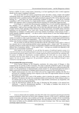 Unconventional electoral systems – and the Hungarian solution
www.ijhssi.org 26 | Page
factions a liability. In such a voting system, announcing, or at least signalling the order in which supporters
should vote for a party’s candidates is advised.)
We can see that STV isn’t merely a proportional system, but rather a unique, complex and weighted
methodology taking into consideration multiple layers of voter preference. It is worth pointing out that in a
proportional system, a candidate reaching 10% might potentially be opposed by 90%. On the other hand, a party
attaining 4% — itself below the current parliamentary treshhold in Hungary — could still be somewhat
sympathetic to 80% of the electorate. In a single-member district, a candidate acquiring 45% of the vote may
defeat a 40% opponent, while it is entirely possible that the remaining 15% would rather support the latter.
Even though we’ve mostly been discussing party candidates here, it is to be noted that independents are
also afforded a lot of opportunity under this model. Candidates of small parties and those who run
„independently” might see more secondary ballots cast for them than additional (second, third, etc.) candidates
of larger factions would; especially if these factions have strong front-runners. Favourable tertiary and lower
preferences are also beneficial.18
Even voters with a strong conviction might be more inclined to support
independents or candidates of smaller parties on the lower echelons of preference. Certain persons of note —
locally reputable candidates especially — are able to collect a decent amount of votes from multiple angles of
the political spectrum.
Conversely, front-runners of big parties also need at least a degree of acceptance from supporters of
smaller or no parties in order to gain the necessary edge. Under this system, even the largest political factions
are advised to run their candidates as independents — such a disassociation can yield them more secondary and
tertiary votes, but there not being a compensational list, there is also nothing to lose this way.
We can clearly see from the analysis provided above that the vote-transfer system carries a variety of
new elements into an overly polarising political system operating under a „binary code”. The presence of
secondary preferences and the improved chances of independent candidates both help representing society along
different lines of association, thereby — in the author’s view — serving as an excellent tool especially in the
selection of a second chamber of parliament.
With regards to the government, we can add that the purpose of traditional majority systems is to
create the means for any given political faction to govern by way of a majority in parliament. It is possible that
a government enjoying the support of the 51% is strongly opposed and even obstructed by the remaining 49%.
In contrast, by taking into consideration secondary preferences, the Irish (and, to a lesser degree, the
Australian) electoral system imbues its victors with a legitimacy that does not merely indicate the greatest
support, but also the lowest disapproval. The government’s efficiency is thus reinforced through a more
constructive social approach.
The personalised PR-system of Germany
Given German influence on the Hungarian constitution, the voting system of Hungary is often
compared to the one currently in effect in Germany. This makes it especially worthwhile to place its rules under
scrutiny. Strictly speaking, the German method is not a mixed system, but rather the so-called personalised PR-
system. It is also proportional; its disproportionality remains around 1%. Its proportional (party-list) nature is
further reinforced by its distribution of mandates based exclusively on party-list votes the following way:
1. Eligible citizens possess two votes: one of them to be cast for a single district candidate, the other for a
provincial list. Candidates attaining relative majority in one of the 299 single-member districts are already
guaranteed a seat in parliament.
2. The parliament operates with a total of 598 members, which is therefore the number of mandates to be
distributed. This process only takes into consideration ballots cast for party lists. Parties failing to achieve a
5% national total of votes, or winning at least three single-member constituencies are disqualified, with
votes cast in their favour ignored thereafter.
3. Using the Hare-Niemeyer method, the first stage of allocating the 598 mandates is the national level.
Afterwards — using the aforementioned algorithm —, the number of mandates thus arrived at are
distributed between the territorial party-lists.
18
Even in a district with nine mandates, more than 10% of the vote is required to pass the post in the first
round of calculations, which does not favour minor candidates. However, if they receive a significant enough
number of secondary and tertiary votes on ballots cast for those who gained a mandate with an overwhelming
majority of primary votes, they might significantly benefit. The same holds true in the case of secondary votes
they receive on ballots cast for candidates with the least amount of primary votes. This way, minor players
unwittingly support each other.
 